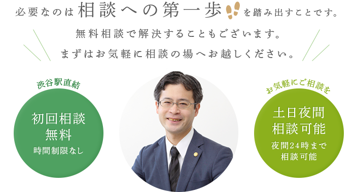 必要なのは相談への第一歩を踏み出すことです。無料相談で解決することもございます。まずはお気軽に相談の場へお越しください。　渋谷駅直結　初回相談無料・時間制限なし　お気軽にご相談を　土日夜間相談可能・夜間24時まで相談可能