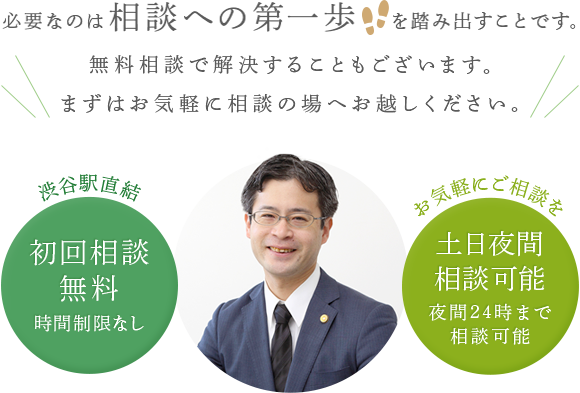 必要なのは相談への第一歩を踏み出すことです。無料相談で解決することもございます。まずはお気軽に相談の場へお越しください。　渋谷駅直結　初回相談無料・時間制限なし　お気軽にご相談を　土日夜間相談可能・夜間24時まで相談可能